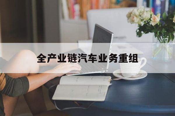 兴义市全产业链汽车业务重组(全产业链汽车业务重组的意义)