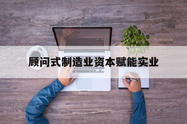 兴义市关于顾问式制造业资本赋能实业的信息