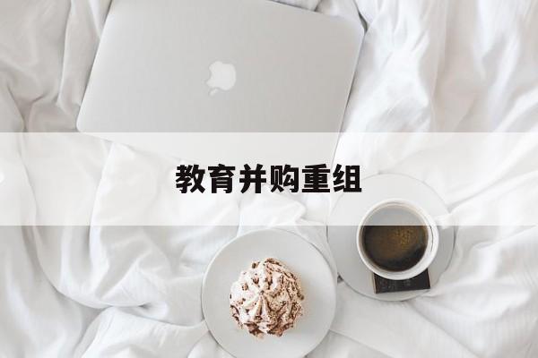 兴义市教育并购重组(近年并购重组经典案例)